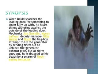    When David searches the
    loading dock for something to
    cover Billy up with, he hears
    things slithering against the
    outside of the loading door.
    Mechanics Jim Grondin, Myron
    LaFleur, deputy manager Ollie
    Weeks and Norm the bag-boy
    attempt to fix the generator
    by sending Norm out to
    unblock the generator
    exhaust pipe, but as Norm
    goes out, he is dragged to his
    death by a swarm of flesh-
    eating tentacles.
 