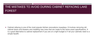 THE MISTAKES TO AVOID DURING CABINET REFACING LAKE
FOREST
 Cabinet refacing is one of the most popular kitchen renovations nowadays. It involves removing old
cabinet doors and drawers and installing new ones that are made to the same exact specifications. It
is a good alternative to cabinet replacement if you are on a tight budget or if all your cabinets need is a
simple facelift.
 