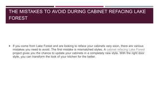 THE MISTAKES TO AVOID DURING CABINET REFACING LAKE
FOREST
 If you come from Lake Forest and are looking to reface your cabinets very soon, there are various
mistakes you need to avoid. The first mistake is mismatched styles. A cabinet refacing Lake Forest
project gives you the chance to update your cabinets in a completely new style. With the right door
style, you can transform the look of your kitchen for the better.
 