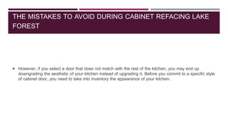 THE MISTAKES TO AVOID DURING CABINET REFACING LAKE
FOREST
 However, if you select a door that does not match with the rest of the kitchen, you may end up
downgrading the aesthetic of your kitchen instead of upgrading it. Before you commit to a specific style
of cabinet door, you need to take into inventory the appearance of your kitchen.
 