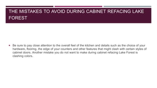 THE MISTAKES TO AVOID DURING CABINET REFACING LAKE
FOREST
 Be sure to pay close attention to the overall feel of the kitchen and details such as the choice of your
hardware, flooring, the edge of your counters and other features that might clash with certain styles of
cabinet doors. Another mistake you do not want to make during cabinet refacing Lake Forest is
clashing colors.
 