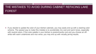 THE MISTAKES TO AVOID DURING CABINET REFACING LAKE
FOREST
 If you decide to update the color of your kitchen cabinets, you may easily end up with a clashing color
scheme. The easiest way to make this mistake is to accidentally mix cool and warm tones, especially
with neutral colors. If the color palette in your kitchen is predominantly cool and you choose an off-
white with warm undertones and vice versa, you may end up with visually jarring results.
 