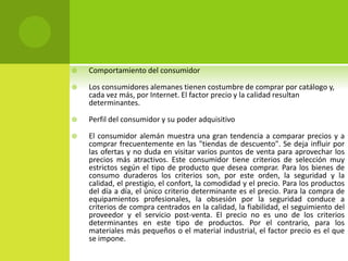  Comportamiento del consumidor
 Los consumidores alemanes tienen costumbre de comprar por catálogo y,
cada vez más, por Internet. El factor precio y la calidad resultan
determinantes.
 Perfil del consumidor y su poder adquisitivo
 El consumidor alemán muestra una gran tendencia a comparar precios y a
comprar frecuentemente en las "tiendas de descuento". Se deja influir por
las ofertas y no duda en visitar varios puntos de venta para aprovechar los
precios más atractivos. Este consumidor tiene criterios de selección muy
estrictos según el tipo de producto que desea comprar. Para los bienes de
consumo duraderos los criterios son, por este orden, la seguridad y la
calidad, el prestigio, el confort, la comodidad y el precio. Para los productos
del día a día, el único criterio determinante es el precio. Para la compra de
equipamientos profesionales, la obsesión por la seguridad conduce a
criterios de compra centrados en la calidad, la fiabilidad, el seguimiento del
proveedor y el servicio post-venta. El precio no es uno de los criterios
determinantes en este tipo de productos. Por el contrario, para los
materiales más pequeños o el material industrial, el factor precio es el que
se impone.
 