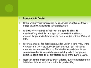  Estructura de Precios
 Diferentes precios y márgenes de ganancias se aplican a través
de los distintos canales de comercialización.
 La estructura de precios depende del tipo de canal de
distribución y el rol de cada agente comercial individual. El
margen de ganancia del mayorista puede variar entre el 25% y el
50%.
 Los márgenes de los detallistas pueden variar mucho más, entre
un 50% y hasta un 150%. Los supermercados fijan márgenes
menores en comparación a las floristerías, especialmente los
supermercados de descuentos como Aldi y Lidl. El margen de
ganancia promedio de las floristerías es de entre 100% y 120%.
 Nosotros como productores-exportadores, queremos obtener un
30% de utilidades en base al valor de producción,
 