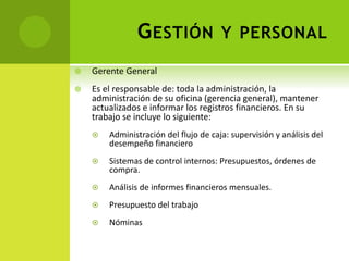GESTIÓN Y PERSONAL
 Gerente General
 Es el responsable de: toda la administración, la
administración de su oficina (gerencia general), mantener
actualizados e informar los registros financieros. En su
trabajo se incluye lo siguiente:
 Administración del flujo de caja: supervisión y análisis del
desempeño financiero
 Sistemas de control internos: Presupuestos, órdenes de
compra.
 Análisis de informes financieros mensuales.
 Presupuesto del trabajo
 Nóminas
 
