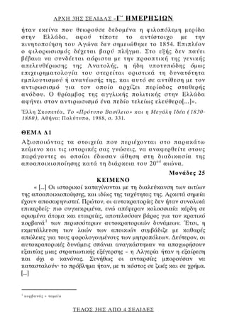 ΑΡΧΗ 3ΗΣ ΣΕΛΙ∆ΑΣ – Γ΄   ΗΜΕΡΗΣΙΩΝ
ήταν εκείνα που θεωρούσε δεδομένα η φιλοπόλεμη μερίδα
στην Ελλάδα, αφού τίποτε το αντίστοιχο με την
κινητοποίηση του Αγώνα δεν σημειώθηκε το 1854. Επιπλέον
ο φιλορωσισμός δέχεται βαρύ πλήγμα. Στο εξής δεν παύει
βέβαια να συνδέεται αόριστα με την προοπτική της γενικής
απελευθέρωσης της Ανατολής, η ήδη υποτυπώδης όμως
επιχειρηματολογία του στερείται οριστικά τη δυνατότητα
εμπλουτισμού ή ανανέωσής της, και αυτό σε αντίθεση με τον
αντιρωσισμό για τον οποίο αρχίζει περίοδος σταθερής
ανόδου. Ο θρίαμβος της αγγλικής πολιτικής στην Ελλάδα
αφήνει στον αντιρωσισμό ένα πεδίο τελείως ελεύθερο[...]».
Έλλη Σκοπετέα, Το «Πρότυπο Βασίλειο» και η Μεγάλη Ιδέα (1830-
1880), Αθήνα: Πολύτυπο, 1988, σ. 331.

ΘΕΜΑ ∆1
Αξιοποιώντας τα στοιχεία που περιέχονται στο παρακάτω
κείμενο και τις ιστορικές σας γνώσεις, να αναφερθείτε στους
παράγοντες οι οποίοι έδωσαν ώθηση στη διαδικασία της
αποαποικιοποίησης κατά τη διάρκεια του 20 ού αιώνα.
                                                      Μονάδες 25
                               ΚΕΙΜΕΝΟ
      « [...] Οι ιστορικοί καταγίνονται με τη διαλεύκανση των αιτίων
της αποαποικιοποίησης, και ιδίως της ταχύτητας της. Αρκετά σημεία
έχουν αποσαφηνιστεί. Πρώτον, οι αυτοκρατορίες δεν ήταν συνολικά
επικερδείς· πιο συγκεκριμένα, ενώ απέφεραν κολοσσιαία κέρδη σε
ορισμένα άτομα και εταιρείες, αποτελούσαν βάρος για τον κρατικό
κορβανά 1 των περισσότερων αυτοκρατορικών δυνάμεων. Έτσι, η
εκμετάλλευση των λαών των αποικιών συμβάδιζε με καθαρές
απώλειες για τους φορολογουμένους των μητροπόλεων. ∆εύτερον, οι
αυτοκρατορικές δυνάμεις σπάνια αναγκάστηκαν να αποχωρήσουν
εξαιτίας μιας στρατιωτικής εξέγερσης – η Αλγερία ήταν η εξαίρεση
και όχι ο κανόνας. Συνήθως οι ανταρσίες μπορούσαν να
κατασταλούν· το πρόβλημα ήταν, με τι κόστος σε ζωές και σε χρήμα.
[...]


1
    κορβανάς = τα μεί ο


                          ΤΕΛΟΣ 3ΗΣ ΑΠΟ 4 ΣΕΛΙ∆ΕΣ
 