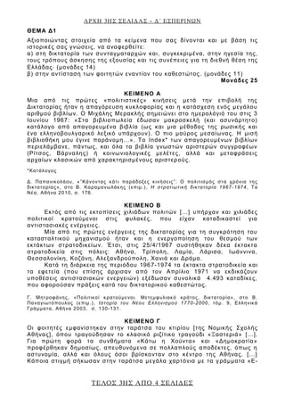 ΑΡΧΗ 3ΗΣ ΣΕΛΙΔΑΣ – Δ΄ ΕΣΠΕΡΙΝΩΝ
ΤΕΛΟΣ 3ΗΣ ΑΠΟ 4 ΣΕΛΙΔΕΣ
ΘΕΜΑ Δ1
Αξιοποιώντας στοιχεία από τα κείμενα που σας δίνονται και με βάση τις
ιστορικές σας γνώσεις, να αναφερθείτε:
α) στη δικτατορία των συνταγματαρχών και, συγκεκριμένα, στην ηγεσία της,
τους τρόπους άσκησης της εξουσίας και τις συνέπειες για τη διεθνή θέση της
Ελλάδας (μονάδες 14)
β) στην αντίσταση των φοιτητών εναντίον του καθεστώτος. (μονάδες 11)
Μονάδες 25
ΚΕΙΜΕΝΟ Α
Μια από τις πρώτες «πολιτιστικές» κινήσεις μετά την επιβολή της
Δικτατορίας ήταν η απαγόρευση κυκλοφορίας και η κατάσχεση ενός μεγάλου
αριθμού βιβλίων. Ο Μιχάλης Μερακλής σημειώνει στο ημερολόγιό του στις 3
Ιουνίου 1967: «Στα βιβλιοπωλεία έδωσαν μακροσκελή (και ασυνάρτητο)
κατάλογο από απαγορευμένα βιβλία (ως και μια μέθοδος της ρωσικής και
ένα ελληνοβουλγαρικό λεξικό υπάρχουν). Ο πιο μαύρος μεσαίωνας. Η μισή
βιβλιοθήκη μου έγινε παράνομη…». Το Index* των απαγορευμένων βιβλίων
περιελάμβανε, πάντως, και όλα τα βιβλία γνωστών αριστερών συγγραφέων
(Ρίτσος, Βάρναλης) ή κοινωνιολογικές μελέτες, αλλά και μεταφράσεις
αρχαίων κλασικών από χαρακτηρισμένους αριστερούς.
*Κατάλογος
Δ. Παπανικολάου, «”Κάνοντας κάτι παράδοξες κινήσεις”: Ο πολιτισμός στα χρόνια της
δικτατορίας», στο Β. Καραμανωλάκης (επιμ.), Η στρατιωτική δικτατορία 1967-1974, Τα
Νέα, Αθήνα 2010, σ. 176.
ΚΕΙΜΕΝΟ Β
Εκτός από τις εκτοπίσεις χιλιάδων πολιτών […] υπήρχαν και χιλιάδες
πολιτικοί κρατούμενοι στις φυλακές, που είχαν καταδικαστεί για
αντιστασιακές ενέργειες.
Μία από τις πρώτες ενέργειες της δικτατορίας για τη συγκρότηση του
κατασταλτικού μηχανισμού ήταν και η ενεργοποίηση του θεσμού των
εκτάκτων στρατοδικείων. Έτσι, στις 25/4/1967 συστήθηκαν δέκα έκτακτα
στρατοδικεία στις πόλεις: Αθήνα, Τρίπολη, Λαμία, Λάρισα, Ιωάννινα,
Θεσσαλονίκη, Κοζάνη, Αλεξανδρούπολη, Χανιά και Δράμα.
Κατά τη διάρκεια της περιόδου 1967-1974 τα έκτακτα στρατοδικεία και
τα εφετεία (που επίσης άρχισαν από τον Απρίλιο 1971 να εκδικάζουν
υποθέσεις αντιστασιακών ενεργειών) εξέδωσαν συνολικά 4.493 καταδίκες,
που αφορούσαν πράξεις κατά του δικτατορικού καθεστώτος.
Γ. Μητροφάνης, «Πολιτικοί κρατούμενοι. Μετεμφυλιακό κράτος, δικτατορία», στο Β.
Παναγιωτόπουλος (επιμ.), Ιστορία του Νέου Ελληνισμού 1770-2000, τόμ. 9, Ελληνικά
Γράμματα, Αθήνα 2003, σ. 130-131.
ΚΕΙΜΕΝΟ Γ
Οι φοιτητές εμφανίστηκαν στην ταράτσα του κτιρίου [της Νομικής Σχολής
Αθήνας], όπου τραγούδησαν το κλασικό ριζίτικο τραγούδι «Ξαστεριά» […].
Για πρώτη φορά τα συνθήματα «Κάτω η Χούντα» και «Δημοκρατία»
προφέρθηκαν δημοσίως, απευθυνόμενα σε πολλαπλούς αποδέκτες, όπως η
αστυνομία, αλλά και όλους όσοι βρίσκονταν στο κέντρο της Αθήνας. […]
Κάποια στιγμή σήκωσαν στην ταράτσα μεγάλα χαρτόνια με τα γράμματα «Ε-
 
