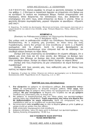 ΑΡΧΗ 4ΗΣ ΣΕΛΙΔΑΣ – Δ΄ ΕΣΠΕΡΙΝΩΝ
ΤΕΛΟΣ 4ΗΣ ΑΠΟ 4 ΣΕΛΙΔΕΣ
Λ-Ε-Υ-Θ-Ε-Ρ-Ι-Α». Εκείνη ακριβώς τη στιγμή οι φοιτητές έσπασαν τα δεσμά
του φόβου. […] Σύντομα οι περαστικοί άρχισαν να σταματούν στο δρόμο για
να κοιτάξουν το σπάνιο και απρόσμενο θέαμα. Πολλοί σταματούσαν από
περιέργεια, άλλοι δείχνοντας την αλληλεγγύη τους. Δεν βιάζονταν να
επιστρέψουν στο σπίτι τους, αλλά στέκονταν να δούνε τι γίνεται. Όταν οι
φοιτητές ζήτησαν συμπαράσταση, μερικοί τόλμησαν να φωνάξουν: «Είμαστε
μαζί σας!».
Κ. Κορνέτης, Τα παιδιά της Δικτατορίας. Φοιτητική αντίσταση, πολιτισ μικές πολιτικές και η
μακρά δεκαετία του εξήντα στην Ελλάδα, μτφρ. Πελαγία Μαρκέτου, Πόλις, Αθήνα 2015, σ.
463-464.
ΚΕΙΜΕΝΟ Δ
[Έκκληση του Ραδιοφωνικού σταθμού του Πολυτεχνείου Θεσσαλονίκης
στις 17 Νοεμβρίου 1973]
Σας μιλάμε από το ραδιοφωνικό σταθμό του Ελεύθερου Πανεπιστήμιου της
Θεσσαλονίκης. Αν ο στρατός μάς χτυπήσει, αν πέσει έστω και ένας
πυροβολισμός, κανείς δεν μπορεί να είναι ανεύθυνος γι’ αυτό. […] Είμαστε
κυκλωμένοι από το στρατό. Αυτή τη στιγμή βρισκόμαστε σε
διαπραγματεύσεις. Απευθύνουμε στον ελληνικό λαό και σε ολόκληρο τον
ελεύθερο κόσμο έκκληση να πάρει θέση.
Ζητάμε από τους στρατιώτες να καταλάβουν ότι είμαστε αδέρφια, ότι ο
εχθρός μας είναι ένας και ότι είναι κοινός. Δεν θέλουμε να βγούμε πριν
ξημερώσει. Δεν θέλουμε να βγούμε όσο είναι σκοτάδι. Κάνουμε έκκληση
στον ελεύθερο κόσμο. Ζητάμε να πάρετε θέση! Ζητάμε να πάρετε θέση!
Ζητάμε από τους στρατιώτες να μην υπακούσουν σε καμιά διαταγή για
πυροβολισμό!
Ζητάμε από τους γονιούς μας, τους καθηγητές μας, απ’ όλους τους
πολίτες να πάρουν θέση!
Χ. Ζαφείρης, Η μνήμη της πόλης: Κείμενα και σπάνιες φωτογραφίες για τη Θεσσαλονίκη ,
Θεσσαλονίκη 2004. Παρατίθεται στο Κ. Κορνέτης, ό.π, σ. 561.
ΟΔΗΓΙΕΣ (για τους εξεταζομένους)
1. Στο εξώφυλλο να γράψετε το εξεταζόμενο μάθημα. Στο εσώφυλλο πάνω-
πάνω να συμπληρώσετε τα ατομικά στοιχεία μαθητή. Στην αρχή των
απαντήσεών σας να γράψετε πάνω-πάνω την ημερομηνία και το εξεταζόμενο
μάθημα. Να μην αντιγράψετε τα θέματα στο τετράδιο και να μη γράψετε
πουθενά στις απαντήσεις σας το όνομά σας.
2. Να γράψετε το ονοματεπώνυμό σας στο πάνω μέρος των φωτοαντιγράφων
αμέσως μόλις σας παραδοθούν. Τυχόν σημειώσεις σας πάνω στα θέματα δεν
θα βαθμολογηθούν σε καμία περίπτωση. Κατά την αποχώρησή σας να
παραδώσετε μαζί με το τετράδιο και τα φωτοαντίγραφα.
3. Να απαντήσετε στο τετράδιό σας σε όλα τα θέματα μόνο με μπλε ή μόνο με
μαύρο στυλό με μελάνι που δεν σβήνει.
4. Κάθε απάντηση τεκμηριωμένη είναι αποδεκτή.
5. Διάρκεια εξέτασης: τρεις (3) ώρες μετά τη διανομή των φωτοαντιγράφων.
6. Χρόνος δυνατής αποχώρησης: 10.00 π.μ.
ΣΑΣ ΕΥΧΟΜΑΣΤΕ KΑΛΗ ΕΠΙΤΥΧΙΑ
ΤΕΛΟΣ ΜΗΝΥΜΑΤΟΣ
 