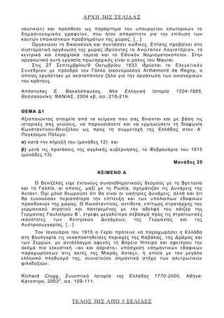ΑΡΧΗ 3ΗΣ ΣΕΛΙΔΑΣ
ΤΕΛΟΣ 3ΗΣ ΑΠΟ 5 ΣΕΛΙΔΕΣ
ναυτικών) και πρόσθεσε ως παράρτημα του υπουργείου εσωτερικών το
δημοσιονομικόν γραφείον, που ήταν απαραίτητο για την επίλυση των
καυτών εποικιστικών προβλημάτων της χώρας. […]
Οργανώνει τη δικαιοσύνη και συντάσσει κώδικες. Επίσης προβαίνει στη
συστηματική οργάνωση της χώρας ιδρύοντας το Ανώτατον Λογιστήριον, τα
κεντρικά και επαρχιακά ταμεία και το Εθνικόν Νομισματοκοπείον. Στην
οργανωτική αυτή εργασία πρωταρχικός είναι ο ρόλος του Maurer.
Στις 27 Σεπτεμβρίου/9 Οκτωβρίου 1833 ιδρύεται το Ελεγκτικόν
Συνέδριον με πρόεδρο τον Γάλλο οικονομολόγο Arthémond de Regny, ο
οποίος εργάστηκε με ακαταπόνητο ζήλο για την οργάνωση των οικονομικών
του κράτους.
Απόστολος Ε. Βακαλόπουλος, Νέα Ελληνική Ιστορία 1204-1985,
Θεσσαλονίκη: ΒΑΝΙΑΣ, 2004 κβ, σσ. 218-219.
ΘΕΜΑ Δ1
Αξιοποιώντας στοιχεία από τα κείμενα που σας δίνονται και με βάση τις
ιστορικές σας γνώσεις, να παρουσιάσετε και να ερμηνεύσετε τη διαφωνία
Κωνσταντίνου-Βενιζέλου ως προς τη συμμετοχή της Ελλάδας στον Α΄
Παγκόσμιο Πόλεμο:
α) κατά την κήρυξή του (μονάδες 12) και
β) μετά τις προτάσεις της αγγλικής κυβέρνησης, το Φεβρουάριο του 1915
(μονάδες 13).
Μονάδες 25
ΚΕΙΜΕΝΟ Α
Ο Βενιζέλος είχε έντονους συναισθηματικούς δεσμούς με τη Βρετανία
και τη Γαλλία, οι οποίες, μαζί με τη Ρωσία, σχημάτιζαν τις Δυνάμεις της
Αντάντ. Όχι μόνο θεωρούσε ότι θα είναι οι νικήτριες Δυνάμεις, αλ λά και ότι
θα ευνοούσαν περισσότερο την επίτευξη και των υπόλοιπων εδαφικών
προσδοκιών της χώρας. Ο Κωνσταντίνος, αντίθετα, επίτιμος στρατάρχης του
γερμανικού στρατού και παντρεμένος με την αδελφή του κάιζερ της
Γερμανίας Γουλιέλμου Β΄, έτρεφε μεγαλύτερο σεβασμό προς τις στρατιωτικές
ικανότητες των Κεντρικών Δυνάμεων, της Γερμανίας και της
Αυστροουγγαρίας. […]
Τον Ιανουάριο του 1915 ο Γκρέι πρότεινε να παραχωρήσει η Ελλάδα
στη Βουλγαρία τις νεοαποκτηθείσες περιοχές της Καβάλας, της Δράμας και
των Σερρών, με αντάλλαγμα αφενός τη Βόρειο Ήπειρο και αφετέρου την
ακόμα πιο ελκυστική –αν και αόριστη– υπόσχεση «σημαντικών εδαφικών
παραχωρήσεων στις ακτές της Μικράς Ασίας», η οποία με τον μεγάλο
ελληνικό πληθυσμό της, συνιστούσε σημαντικό στόχο των αλυτρωτικών
φιλοδοξιών.
Richard Clogg, Συνοπτική Ιστορία της Ελλάδας 1770-2000, Αθήνα:
Κάτοπτρο, 20032
, σσ. 109-111.
 