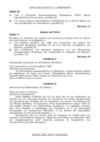 ΑΡΧΗ 2ΗΣ ΣΕΛΙΔΑΣ – Γ΄ ΗΜΕΡΗΣΙΩΝ
ΤΕΛΟΣ 2ΗΣ ΑΠΟ 5 ΣΕΛΙΔΕΣ
ΘΕΜΑ Β2
α. Γιατί η Επιτροπή Αποκαταστάσεως Προσφύγων (ΕΑΠ) έδωσε
προτεραιότητα στη γεωργία; (μονάδες 6)
β. Για ποιους λόγους προτιμήθηκαν η Μακεδονία και η Δυτική Θράκη για
την εγκατάσταση των προσφύγων; (μονάδες 6)
Μονάδες 12
ΟΜΑΔΑ ΔΕΥΤΕΡΗ
ΘΕΜΑ Γ1
Με βάση τις ιστορικές σας γνώσεις και αντλώντας στοιχεία από τα κείμενα
που σας δίνονται, να αναφερθείτε:
α. στις διεθνείς εξελίξεις του 1908 που επηρέασαν την πορεία του
Κρητικού Ζητήματος (μονάδες 4) και στις σχετικές αντιδράσεις των
Κρητών, (μονάδες 8)
β. στις αντιδράσεις των Μεγάλων Δυνάμεων και της Οθωμανικής
Αυτοκρατορίας (Τουρκίας) που προκάλεσαν οι ενέργειες των Κρητών.
(μονάδες 13)
Μονάδες 25
ΚΕΙΜΕΝΟ Α
Χειρόγραφη προκήρυξη του Ελευθερίου Βενιζέλου:
Τρίτη μεσονύκτιον 22 Σεπτεμβρίου 1908
Αγαπητοί συμπατριώται,
Της Βουλγαρίας ανακηρυχθείσης εις Βασίλειον, ανάγκη αμέσως αύριον
να κηρύξωμεν και ημείς την ένωσιν. Παραλάβατε όσους περισσοτέρους
δύνασθε αόπλους και έλθετε αύριον εις Χανιά έως τας 2 μ.μ.
Ζήτω το Έθνος, ζήτω η ένωσις.
ΚΕΙΜΕΝΟ Β
Διάγγελμα της Κυβερνήσεως της Κρήτης:
Προς τον Λαόν της Κρήτης
Αγαπητοί συμπατριώται,
Ιερόν καθήκον επέβαλεν και εις τον λαόν και εις την κυβέρνησιν να
λύσωσι και τον τελευταίον δεσμόν τον κωλύοντα την πλήρη ανεξαρτησίαν
της αγαπητής μας πατρίδος και να κηρύξωμεν την ένωσιν της Κρήτης μετά
της Μητρός Ελλάδος. Τα κωλύματα, άτινα παρενεβάλλοντο μέχρι τούδε εις
την αγαθήν θέλησιν των Προστατίδων Δυνάμεων, [...] ήρθησαν εντελώς,
διότι από προχθές ο τηλέγραφος μας ανήγγελεν ότι η μεν Βουλγαρία
ανεκηρύχθη εις ανεξάρτητον Βασίλειον, η δε Βοσνία και Ερζεγοβίνη
προσαρτάται εις την Αυστροουγγαρίαν. [...]
Εναπόκειται ήδη εις πάντας ημάς να δείξωμεν ότι είμεθα άξιοι του
μεγάλου επιτελεσθέντος βήματος, τηρούντες μετά ζήλου την δημοσίαν τάξιν
και περιφρουρούντες μετά πατρικής μερίμνης τα συμφέροντα των
συμπατριωτών μας Μουσουλμάνων.
 