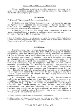 ΑΡΧΗ 3ΗΣ ΣΕΛΙΔΑΣ – Γ΄ ΗΜΕΡΗΣΙΩΝ
ΤΕΛΟΣ 3ΗΣ ΑΠΟ 5 ΣΕΛΙΔΕΣ
Έχομεν ακράδαντον πεποίθησιν ότι ο Κρητικός Λαός, ο οποίος εις τας
κρισίμους περιστάσεις ανεφάνη πάντοτε πιστός εκτελεστής του καθήκοντός
του δεν θα υστερήση σήμερον τούτου.
ΚΕΙΜΕΝΟ Γ
Το Ενωτικό Ψήφισμα της Κυβερνήσεως της Κρήτης:
Η Κυβέρνησις της Κρήτης, διερμηνεύουσα το αναλλοίωτον φρόνημα
του Κρητικού Λαού, κηρύσσει την ανεξαρτησίαν της Κρήτης και την ένωσιν
αυτής μετά της Ελλάδος, όπως μετ’ αυτής αποτελέση αδιαίρετον και
αδιάσπαστον Συνταγματικόν Βασίλειον. [...]
Εντέλλεται εις τας Αρχάς της νήσου, όπως, συμφώνως τω Ψηφίσματι
τούτω, εξακολουθήσωσι ν’ ασκώσι τα καθήκοντα της υπηρεσίας των.
Εγένετο εν Χανίοις τη 24η Σεπτεμβρίου 1908.
Στέλλα Κ. Αλιγιζάκη, Η επαναστατική προκήρυξη της 22 Σεπτεμβρίου 1908 , Συμβολή στην
Κρητική Ιστορία της περιόδου της Αυτονομίας, Αθήνα 1982, σ. 71 και 89-90, στο Θέματα
Νεοελληνικής Ιστορίας, Γ΄ Λυκείου, βιβλίο καθηγητή.
ΚΕΙΜΕΝΟ Δ
Η αντίδραση των προστάτιδων Δυνάμεων απέναντι στην επαναστατική
πρωτοβουλία του κρητικού λαού δεν ήταν απόλυτα αρνητική. Οι τέσσερις
κυβερνήσεις, μετά από ολιγοήμερες διαβουλεύσεις, έσπευδαν να τονίσουν
ότι «δεν θα απείχον του να αποβλέψουν μετ’ ευμενείας προς την συζήτησιν
του ζητήματος τούτου μετά της Τουρκίας, εάν η τάξις διατηρηθή εν τη νήσω
και εξασφαλισθή η προστασία του μουσουλμανικού πληθυσμού». [...] Οι
Νεότουρκοι εθνικιστές, μετά την αναγκαστική υποχώρηση απέναντι στη
Βουλγαρία (:ανακήρυξή της σε ανεξάρτητο βασίλειο) και στην Αυστρο -
Ουγγαρία (:προσάρτηση της Βοσνίας-Ερζεγοβίνης), αναζητούσαν στη
ματαίωση της ενωτικής λύσεως το έρεισμα μιας πρώτης διπλωματικής
επιτυχίας. [...] Πίσω από την παράταση των διαπραγματεύσεων δεν ήταν
πλέον δύσκολο να διαφανεί η επιφυλακτικότητα αρχικά και η υπαναχώρηση
στη συνέχεια των προστάτιδων Δυνάμεων. Σ’ αυτό ακριβώς το σημείο, η
Τουρκία έκρινε σκόπιμο να ζητήσει και την πλήρη διευκρίνιση των
ευρωπαϊκών προθέσεων. [...]
Η ουσιαστική εντούτοις απεμπόληση της διαπραγματευτικής
διαδικασίας με άμεσο στόχο την ένωση δεν ανέστειλε την εφαρμογή της
αποφάσεως των Δυνάμεων να αποσύρουν από τη Μεγαλόνησο τα υπόλοιπα
στρατεύματά τους. [...] Στις 30 Ιουνίου οι εκπρόσωποι των Δυνάμεων
συνόδευαν την επαναβεβαίωση της 24ης Ιουλίου 1909 σαν ημέρα
αποχωρήσεως των τελευταίων αγημάτων τους, με την εξαγγελία της
σταθερής τους προθέσεως να προστατεύσουν, αν παραστεί ανάγκη, τη
μουσουλμανική μειονότητα και να διαφυλάξουν πιστά την έννομη τάξη και τα
επικυριαρχικά δικαιώματα του σουλτάνου.
*Το κείμενο αποδόθηκε στο μονοτονικό, διατηρήθηκε όμως η ορθογραφία του.
Κ. Σβολόπουλος, «Η Κρητική Πολιτεία από το 1899 ως το 1909», στο Ιστορία του
Ελληνικού Έθνους, τόμ. ΙΔ΄, Εκδοτική Αθηνών, Αθήνα 1977, σ. 214-215.
 