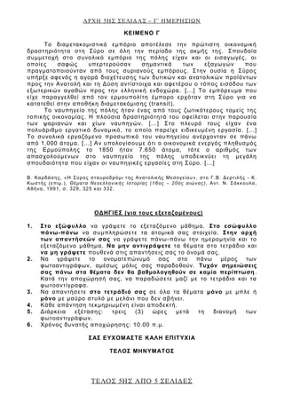 ΑΡΧΗ 5ΗΣ ΣΕΛΙΔΑΣ – Γ΄ ΗΜΕΡΗΣΙΩΝ
ΤΕΛΟΣ 5ΗΣ ΑΠΟ 5 ΣΕΛΙΔΕΣ
ΚΕΙΜΕΝΟ Γ
Το διαμετακομιστικό εμπόριο αποτέλεσε την πρώτιστη οικονομική
δραστηριότητα στη Σύρο σε όλη την περίοδο της ακμής της. Σπουδαία
συμμετοχή στο συνολικό εμπόριο της πόλης είχαν και οι εισαγωγές, οι
οποίες σαφώς υπερτερούσαν σημαντικά των εξαγωγών που
πραγματοποιούνταν από τους συριανούς εμπόρους. Στην ουσία η Σύρος
υπήρξε αφενός η αγορά διοχέτευσης των δυτικών και ανατολικών προϊόντων
προς την Ανατολή και τη Δύση αντίστοιχα και αφετέρου ο τόπος εισόδου των
εξωτερικών αγαθών προς την ελληνική ενδοχώρα. [...] Το εμπόρευμα που
είχε παραγγελθεί από τον ερμουπολίτη έμπορο ερχόταν στη Σύρο για να
κατατεθεί στην αποθήκη διαμετακόμισης (transit).
Το ναυπηγείο της πόλης ήταν ένας από τους ζωτικότερους τομείς της
τοπικής οικονομίας. Η πλούσια δραστηριότητά του οφείλεται στην παρουσία
των ψαριανών και χίων ναυπηγών. [...] Στο πλευρό τους είχαν ένα
πολυάριθμο εργατικό δυναμικό, το οποίο παρείχε ειδικευμένη εργασία. [...]
Το συνολικά εργαζόμενο προσωπικό του ναυπηγείου ανέρχονταν σε πάνω
από 1.000 άτομα. [...] Αν υπολογίσουμε ότι ο οικονομικά ενεργός πληθυσμός
της Ερμούπολης το 1850 ήταν 7.650 άτομα, τότε ο αριθμός των
απασχολούμενων στο ναυπηγείο της πόλης υποδεικνύει τη μεγάλη
σπουδαιότητα που είχαν οι ναυπηγικές εργασίες στη Σύρο. [...]
Β. Καρδάσης, «Η Σύρος σταυροδρόμι της Ανατολικής Μεσογείου», στο Γ.Β. Δερτιλής - Κ.
Κωστής (επιμ.), Θέματα Νεοελληνικής Ιστορίας (18ος – 20ός αιώνας), Αντ. Ν. Σάκκουλα,
Αθήνα, 1991, σ. 329, 325 και 332.
ΟΔΗΓΙΕΣ (για τους εξεταζομένους)
1. Στο εξώφυλλο να γράψετε το εξεταζόμενο μάθημα. Στο εσώφυλλο
πάνω-πάνω να συμπληρώσετε τα ατομικά σας στοιχεία. Στην αρχή
των απαντήσεών σας να γράψετε πάνω-πάνω την ημερομηνία και το
εξεταζόμενο μάθημα. Να μην αντιγράψετε τα θέματα στο τετράδιο και
να μη γράψετε πουθενά στις απαντήσεις σας το όνομά σας.
2. Να γράψετε το ονοματεπώνυμό σας στο πάνω μέρος των
φωτοαντιγράφων, αμέσως μόλις σας παραδοθούν. Τυχόν σημειώσεις
σας πάνω στα θέματα δεν θα βαθμολογηθούν σε καμία περίπτωση.
Κατά την αποχώρησή σας, να παραδώσετε μαζί με το τετράδιο και τα
φωτοαντίγραφα.
3. Να απαντήσετε στο τετράδιό σας σε όλα τα θέματα μόνο με μπλε ή
μόνο με μαύρο στυλό με μελάνι που δεν σβήνει.
4. Κάθε απάντηση τεκμηριωμένη είναι αποδεκτή.
5. Διάρκεια εξέτασης: τρεις (3) ώρες μετά τη διανομή των
φωτοαντιγράφων.
6. Χρόνος δυνατής αποχώρησης: 10.00 π.μ.
ΣΑΣ ΕΥΧΟΜΑΣΤΕ KΑΛΗ ΕΠΙΤΥΧΙΑ
ΤΕΛΟΣ ΜΗΝΥΜΑΤΟΣ
 
