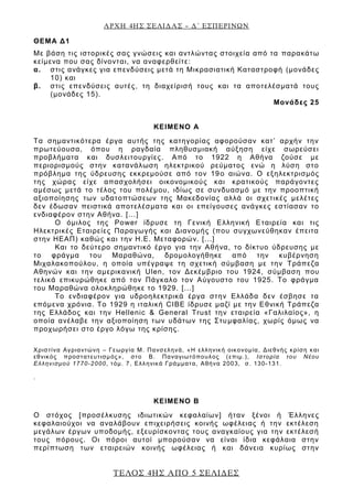 ΑΡΧΗ 4ΗΣ ΣΕΛΙΔΑΣ – Δ΄ ΕΣΠΕΡΙΝΩΝ
ΤΕΛΟΣ 4ΗΣ ΑΠΟ 5 ΣΕΛΙΔΕΣ
ΘΕΜΑ Δ1
Με βάση τις ιστορικές σας γνώσεις και αντλώντας στοιχεία από τα παρακάτω
κείμενα που σας δίνονται, να αναφερθείτε:
α. στις ανάγκες για επενδύσεις μετά τη Μικρασιατική Καταστροφή (μονάδες
10) και
β. στις επενδύσεις αυτές, τη διαχείρισή τους και τα αποτελέσματά τους
(μονάδες 15).
Μονάδες 25
ΚΕΙΜΕΝΟ Α
Τα σημαντικότερα έργα αυτής της κατηγορίας αφορούσαν κατ’ αρχήν την
πρωτεύουσα, όπου η ραγδαία πληθυσμιακή αύξηση είχε σωρεύσει
προβλήματα και δυσλειτουργίες. Από το 1922 η Αθήνα ζούσε με
περιορισμούς στην κατανάλωση ηλεκτρικού ρεύματος ενώ η λύση στο
πρόβλημα της ύδρευσης εκκρεμούσε από τον 19ο αιώνα. Ο εξηλεκτρισμός
της χώρας είχε απασχολήσει οικονομικούς και κρατικούς παράγοντες
αμέσως μετά το τέλος του πολέμου, ιδίως σε συνδυασμό με την προοπτική
αξιοποίησης των υδατοπτώσεων της Μακεδονίας αλλά οι σχετικές μελέτες
δεν έδωσαν πειστικά αποτελέσματα και οι επείγουσες ανάγκες εστίασαν το
ενδιαφέρον στην Αθήνα. [...]
Ο όμιλος της Power ίδρυσε τη Γενική Ελληνική Εταιρεία και τις
Ηλεκτρικές Εταιρείες Παραγωγής και Διανομής (που συγχωνεύθηκαν έπειτα
στην ΗΕΑΠ) καθώς και την Η.Ε. Μεταφορών. [...]
Και το δεύτερο σημαντικό έργο για την Αθήνα, το δίκτυο ύδρευσης με
το φράγμα του Μαραθώνα, δρομολογήθηκε από την κυβέρνηση
Μιχαλακοπούλου, η οποία υπέγραψε τη σχετική σύμβαση με την Τράπεζα
Αθηνών και την αμερικανική Ulen, τον Δεκέμβριο του 1924, σύμβαση που
τελικά επικυρώθηκε από τον Πάγκαλο τον Αύγουστο του 1925. Το φράγμα
του Μαραθώνα ολοκληρώθηκε το 1929. [...]
Το ενδιαφέρον για υδροηλεκτρικά έργα στην Ελλάδα δεν έσβησε τα
επόμενα χρόνια. Το 1929 η ιταλική CIBE ίδρυσε μαζί με την Εθνική Τράπεζα
της Ελλάδος και την Hellenic & General Trust την εταιρεία «Γαλιλαίος», η
οποία ανέλαβε την αξιοποίηση των υδάτων της Στυμφαλίας, χωρίς όμως να
προχωρήσει στο έργο λόγω της κρίσης.
Χριστίνα Αγριαντώνη – Γεωργία Μ. Πανσεληνά, «Η ελληνική οικονομία, Διεθνής κρίση και
εθνικός προστατευτισμός», στο Β. Παναγιωτόπουλος (επιμ.), Ιστορία του Νέου
Ελληνισμού 1770-2000, τόμ. 7, Ελληνικά Γράμματα, Αθήνα 2003, σ. 130-131.
.
ΚΕΙΜΕΝΟ Β
Ο στόχος [προσέλκυσης ιδιωτικών κεφαλαίων] ήταν ξένοι ή Έλληνες
κεφαλαιούχοι να αναλάβουν επιχειρήσεις κοινής ωφέλειας ή την εκτέλεση
μεγάλων έργων υποδομής, εξευρίσκοντας τους αναγκαίους για την εκτέλεσή
τους πόρους. Οι πόροι αυτοί μπορούσαν να είναι ίδια κεφάλαια στην
περίπτωση των εταιρειών κοινής ωφέλειας ή και δάνεια κυρίως στην
 