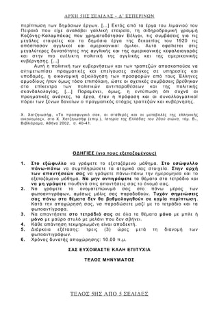 ΑΡΧΗ 5ΗΣ ΣΕΛΙΔΑΣ – Δ΄ ΕΣΠΕΡΙΝΩΝ
ΤΕΛΟΣ 5ΗΣ ΑΠΟ 5 ΣΕΛΙΔΕΣ
περίπτωση των δημόσιων έργων. [...] Εκτός από τα έργα του λιμανιού του
Πειραιά που είχε αναλάβει γαλλική εταιρεία, τη σιδηροδρομική γραμμή
Κοζάνης-Καλαμπάκας που χρηματοδότησαν Βέλγοι, τις συμβάσεις για τις
μεγάλες εταιρείες και τα δημόσια έργα της δεκαετίας του 1920 τις
απόσπασαν αγγλικοί και αμερικανικοί όμιλοι. Αυτό οφείλεται στις
μεγαλύτερες δυνατότητες της αγγλικής και της αμερικανικής κεφαλαιαγοράς
και στην πιο ευέλικτη πολιτική της αγγλικής και της αμερικανικής
κυβέρνησης. [...]
Αυτή η πολιτική των κυβερνήσεων και των τραπεζών αποσκοπούσε να
αντιμετωπίσει πραγματικές και επείγουσες ανάγκες σε υπηρεσίες και
υποδομές, η οικονομική αξιολόγηση των προσφορών από τους Έλληνες
αρμοδίους ήταν όμως τόσο επιπόλαιη, ώστε οι σχετικές συμβάσεις βρέθηκαν
στο επίκεντρο των πολιτικών αντιπαραθέσεων και της πολιτικής
σκανδαλολογίας. [...] Παραμένει, όμως, η εντύπωση ότι συχνά οι
πραγματικές ανάγκες, τα έργα, ήταν η πρόφαση και οι συναλλαγματικοί
πόροι των ξένων δανείων ο πραγματικός στόχος τραπεζών και κυβέρνησης.
Χ. Χατζηιωσήφ, «Το προσφυγικό σοκ, οι σταθερές και οι μεταβολές της ελληνικής
οικονομίας», στο Χ. Χατζηιωσήφ (επιμ.), Ιστορία της Ελλάδας του 20ού αιώνα, τόμ. Β1,
Βιβλιόραμα, Αθήνα 2002, σ. 40-41.
ΟΔΗΓΙΕΣ (για τους εξεταζομένους)
1. Στο εξώφυλλο να γράψετε το εξεταζόμενο μάθημα. Στο εσώφυλλο
πάνω-πάνω να συμπληρώσετε τα ατομικά σας στοιχεία. Στην αρχή
των απαντήσεών σας να γράψετε πάνω-πάνω την ημερομηνία και το
εξεταζόμενο μάθημα. Να μην αντιγράψετε τα θέματα στο τετράδιο και
να μη γράψετε πουθενά στις απαντήσεις σας το όνομά σας.
2. Να γράψετε το ονοματεπώνυμό σας στο πάνω μέρος των
φωτοαντιγράφων, αμέσως μόλις σας παραδοθούν. Τυχόν σημειώσεις
σας πάνω στα θέματα δεν θα βαθμολογηθούν σε καμία περίπτωση.
Κατά την αποχώρησή σας, να παραδώσετε μαζί με το τετράδιο και τα
φωτοαντίγραφα.
3. Να απαντήσετε στο τετράδιό σας σε όλα τα θέματα μόνο με μπλε ή
μόνο με μαύρο στυλό με μελάνι που δεν σβήνει.
4. Κάθε απάντηση τεκμηριωμένη είναι αποδεκτή.
5. Διάρκεια εξέτασης: τρεις (3) ώρες μετά τη διανομή των
φωτοαντιγράφων.
6. Χρόνος δυνατής αποχώρησης: 10.00 π.μ.
ΣΑΣ ΕΥΧΟΜΑΣΤΕ KΑΛΗ ΕΠΙΤΥΧΙΑ
ΤΕΛΟΣ ΜΗΝΥΜΑΤΟΣ
 