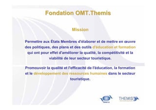 Fondation OMT.Themis
Mission
Permettre aux États Membres d'élaborer et de mettre en œuvre
des politiques, des plans et des outils d'éducation et formation
qui ont pour effet d'améliorer la qualité, la compétitivité et la
viabilité de leur secteur touristique.
Promouvoir la qualité et l'efficacité de l'éducation, la formation
et le développement des ressources humaines dans le secteur
touristique.

 