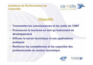Initiatives de Renforcement de
Capacités

Objectifs
• Transmettre les connaissances et les outils de l’OMT
• Promouvoir le tourisme en tant qu’instrument de
développement
• Diffuser le savoir touristique et ces applications
pratiques
• Renforcer les compétences et les capacités des
professionnels du secteur touristique

 