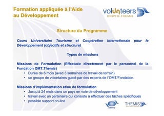 Formation appliquée à l’Aide
au Développement
Structure du Programme
Cours Universitaire Tourisme et Coopération
Développement (objectifs et structure)

Internationale

pour

le

Types de missions
Missions de Formulation (Effectuée directement par le personnel de la
Fondation OMT.Themis)
• Durée de 6 mois (avec 3 semaines de travail de terrain)
• un groupe de volontaires guidé par des experts de l’OMT/Fondation.
Missions d’implémentation et/ou de formulation
• Jusqu’à 24 mois dans un pays en voie de développement
• travail avec un partenaire qui consiste à effectuer des tâches spécifiques
• possible support on-line

 