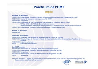 Practicum de l’OMT
MADRID
Vendredi, 26 Novembre
10:00-12:30 Présentations: Directeurs Exécutifs et Directeurs/Administrateurs des Programmes de l’OMT
12:30-13:30 Cocktail de bienvenue avec le personnel de l’OMT
13:30-14:30 Temps libre
14:30-15:30 Présentation de l’OIT (Organisation Internationale du Travail des Nations Unies)
M.Afsar SYED MOHAMMAD, Expert technicien senior
"Renforcement des politiques et des programmes sur le VIH et le SIDA dans le secteur touristique"
15:30-17:30 Présentations: Directeurs et Administrateurs des Programmes de l’OMT
Samedi, 27 Novembre
Journée libre
Dimanche, 28 Novembre
09:30-13:00 Visite de la ville de Alcalá de Henares offerte par l’Office de Tourisme
13:00-14:00 Visite technique du «Parador» d’Alcalá de Henares et présentation du concept de «Paradores de
España»
14:00-15:30 Déjeuner au Parador
16:00
Retour à l’hôtel de Madrid
Lundi 29 Novembre
10:00-11:30 Présentation de Turespaña (Institution touristique espagnole)
11:30-13:00 Présentations: Directeurs/ Administrateurs du Programme de l’OMT
13:00-15:00 Temps libre
15:00-18:00 Présentations: Directeurs/ Administrateurs du Programme de l’OMT
18:00
Temps libre
* Pendant leur séjour à Madrid, les participants pourront prendre rendez-vous, avec leur Représentant Régional et les
Responsables des différents Programmes.

 
