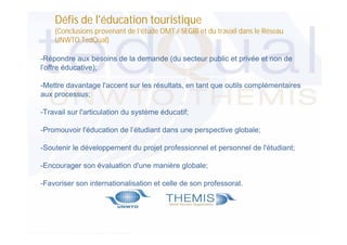 Défis de l'éducation touristique
(Conclusions provenant de l’étude OMT / SEGIB et du travail dans le Réseau
UNWTO.TedQual)
-Répondre aux besoins de la demande (du secteur public et privée et non de
l’offre éducative);
-Mettre davantage l'accent sur les résultats, en tant que outils complémentaires
aux processus;
-Travail sur l'articulation du système éducatif;
-Promouvoir l'éducation de l’étudiant dans une perspective globale;
-Soutenir le développement du projet professionnel et personnel de l'étudiant;
-Encourager son évaluation d'une manière globale;
-Favoriser son internationalisation et celle de son professorat.

 