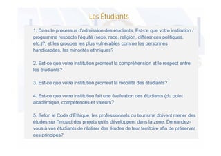 Les Étudiants
1. Dans le processus d'admission des étudiants, Est-ce que votre institution /
programme respecte l'équité (sexe, race, religion, différences politiques,
etc.)?, et les groupes les plus vulnérables comme les personnes
handicapées, les minorités ethniques?
2. Est-ce que votre institution promeut la compréhension et le respect entre
les étudiants?
3. Est-ce que votre institution promeut la mobilité des étudiants?
4. Est-ce que votre institution fait une évaluation des étudiants (du point
académique, compétences et valeurs?
5. Selon le Code d’Éthique, les professionnels du tourisme doivent mener des
études sur l'impact des projets qu'ils développent dans la zone. Demandezvous à vos étudiants de réaliser des études de leur territoire afin de préserver
ces principes?

 