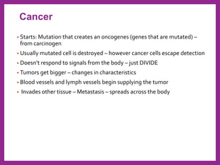 • Starts: Mutation that creates an oncogenes (genes that are mutated) –
from carcinogen
• Usually mutated cell is destroyed – however cancer cells escape detection
• Doesn’t respond to signals from the body – just DIVIDE
• Tumors get bigger – changes in characteristics
• Blood vessels and lymph vessels begin supplying the tumor
• Invades other tissue – Metastasis – spreads across the body
Cancer
 