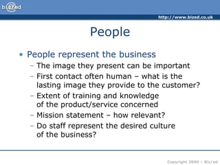 People People represent the business The image they present can be important First contact often human – what is the lasting image they provide to the customer? Extent of training and knowledge  of the product/service concerned Mission statement – how relevant? Do staff represent the desired culture  of the business? 