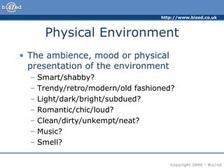 Physical Environment The ambience, mood or physical presentation of the environment Smart/shabby? Trendy/retro/modern/old fashioned? Light/dark/bright/subdued? Romantic/chic/loud? Clean/dirty/unkempt/neat? Music? Smell? 