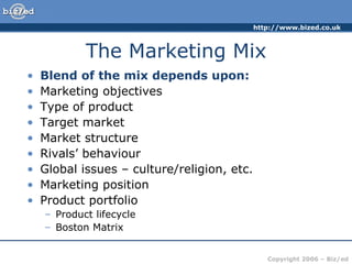 The Marketing Mix Blend of the mix depends upon: Marketing objectives Type of product Target market Market structure Rivals’ behaviour Global issues – culture/religion, etc. Marketing position Product portfolio Product lifecycle Boston Matrix 