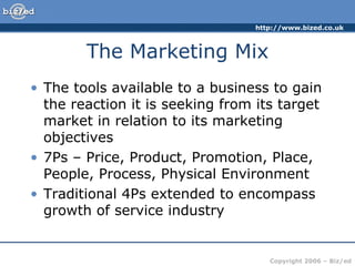 The Marketing Mix The tools available to a business to gain the reaction it is seeking from its target market in relation to its marketing objectives 7Ps – Price, Product, Promotion, Place, People, Process, Physical Environment Traditional 4Ps extended to encompass growth of service industry 
