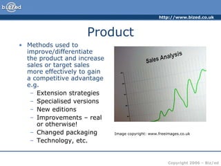 Product Methods used to improve/differentiate  the product and increase sales or target sales more effectively to gain  a competitive advantage e.g. Extension strategies Specialised versions New editions Improvements – real or otherwise! Changed packaging Technology, etc. Image copyright: www.freeimages.co.uk 