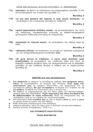 ΑΡΧΗ 3ΗΣ ΣΕΛΙ∆ΑΣ –ΠΑΛΑΙΟ ΣΥΣΤΗΜΑ – Γ΄ ΗΜΕΡΗΣΙΩΝ
ΤΕΛΟΣ 3ΗΣ ΑΠΟ 3 ΣΕΛΙ∆ΕΣ
Γ1γ. «perisse»: να βρείτε το υποκείμενο του απαρεμφάτου (μονάδα 1) και
να αιτιολογήσετε την πτώση του (μονάδα 1).
Μονάδες 2
Γ1δ. «ut (is) eam postero die repente in eum locum emitteret»: να
μετατρέψετε την ενεργητική σύνταξη σε παθητική.
Μονάδες 3
Γ2α. «quod imperandum militibus esset»: να αντικαταστήσετε τον τύπο
της παθητικής περιφραστικής συζυγίας με debeo+απαρέμφατο
(μετατροπή παθητικής σύνταξης σε ενεργητική).
Μονάδες 4
Γ2β. «praecepit ut...futurus esset»: να μετατρέψετε τον πλάγιο λόγο σε
ευθύ.
Μονάδες 4
Γ2γ. «admissis amicis»: να αναλύσετε τη μετοχή σε πρόταση εισαγόμενη
με τον ιστορικό/διηγηματικό σύνδεσμο cum.
Μονάδες 3
Γ2δ. «Si quid durius ei videbatur, a cerva sese monitum esse
praedicabat»: να μετατρέψετε τον υποθετικό λόγο έτσι ώστε να
εκφράζει υπόθεση αντίθετη προς την πραγματικότητα για το παρελθόν
(μονάδες 2) και υπόθεση δυνατή ή πιθανή για το παρόν-μέλλον
(μονάδες 2).
Μονάδες 4
ΟΔΗΓΙΕΣ (για τους εξεταζομένους)
1. Στο εξώφυλλο να γράψετε το εξεταζόμενο μάθημα. Στο εσώφυλλο πάνω-
πάνω να συμπληρώσετε τα ατομικά σας στοιχεία. Στην αρχή των
απαντήσεών σας να γράψετε πάνω-πάνω την ημερομηνία και το
εξεταζόμενο μάθημα. Να μην αντιγράψετε τα θέματα στο τετράδιο και να
μη γράψετε πουθενά στις απαντήσεις σας το όνομά σας.
2. Να γράψετε το ονοματεπώνυμό σας στο πάνω μέρος των φωτοαντιγράφων,
αμέσως μόλις σας παραδοθούν. Τυχόν σημειώσεις σας πάνω στα θέματα δεν
θα βαθμολογηθούν σε καμία περίπτωση. Κατά την αποχώρησή σας, να
παραδώσετε μαζί με το τετράδιο και τα φωτοαντίγραφα.
3. Να απαντήσετε στο τετράδιό σας σε όλα τα θέματα μόνο με μπλε ή μόνο
με μαύρο στυλό με μελάνι που δεν σβήνει.
4. Κάθε απάντηση τεκμηριωμένη είναι αποδεκτή.
5. Διάρκεια εξέτασης: τρεις (3) ώρες μετά τη διανομή των φωτοαντιγράφων.
6. Χρόνος δυνατής αποχώρησης: 10.00 π.μ.
ΣΑΣ ΕΥΧΟΜΑΣΤΕ KΑΛΗ ΕΠΙΤΥΧΙΑ
ΤΕΛΟΣ ΜΗΝΥΜΑΤΟΣ
 