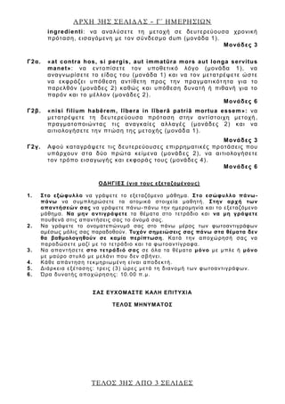 ΑΡΧΗ 3ΗΣ ΣΕΛΙΔΑΣ – Γ΄ ΗΜΕΡΗΣΙΩΝ
ΤΕΛΟΣ 3ΗΣ ΑΠΟ 3 ΣΕΛΙΔΕΣ
ingredienti: να αναλύσετε τη μετοχή σε δευτερεύουσα χρονική
πρόταση, εισαγόμενη με τον σύνδεσμο dum (μονάδα 1).
Μονάδες 3
Γ2α. «at contra hos, si pergis, aut immatūra mors aut longa servitus
manet»: να εντοπίσετε τον υποθετικό λόγο (μονάδα 1), να
αναγνωρίσετε το είδος του (μονάδα 1) και να τον μετατρέψετε ώστε
να εκφράζει υπόθεση αντίθετη προς την πραγματικότ ητα για το
παρελθόν (μονάδες 2) καθώς και υπόθεση δυνατή ή πιθανή για το
παρόν και το μέλλον (μονάδες 2).
Μονάδες 6
Γ2β. «nisi filium habērem, lībera in līberā patriā mortua essem»: να
μετατρέψετε τη δευτερεύουσα πρόταση στην αντίστοιχη μετοχή ,
πραγματοποιώντας τις αναγκαίες αλλαγές (μονάδες 2) και να
αιτιολογήσετε την πτώση της μετοχής (μονάδα 1).
Μονάδες 3
Γ2γ. Αφού καταγράψετε τις δευτερεύουσες επιρρηματικές προτάσεις που
υπάρχουν στα δύο πρώτα κείμενα (μονάδες 2), να αιτιολογήσετε
τον τρόπο εισαγωγής και εκφοράς τους (μονάδες 4).
Μονάδες 6
ΟΔΗΓΙΕΣ (για τους εξεταζομένους)
1. Στο εξώφυλλο να γράψετε το εξεταζόμενο μάθημα. Στο εσώφυλλο πάνω-
πάνω να συμπληρώσετε τα ατομικά στοιχεία μαθητή. Στην αρχή των
απαντήσεών σας να γράψετε πάνω-πάνω την ημερομηνία και το εξεταζόμενο
μάθημα. Να μην αντιγράψετε τα θέματα στο τετράδιο και να μη γράψετε
πουθενά στις απαντήσεις σας το όνομά σας.
2. Να γράψετε το ονοματεπώνυμό σας στο πάνω μέρος των φωτοαντιγράφων
αμέσως μόλις σας παραδοθούν. Τυχόν σημειώσεις σας πάνω στα θέματα δεν
θα βαθμολογηθούν σε καμία περίπτωση. Κατά την αποχώρησή σας να
παραδώσετε μαζί με το τετράδιο και τα φωτοαντίγραφα.
3. Να απαντήσετε στο τετράδιό σας σε όλα τα θέματα μόνο με μπλε ή μόνο
με μαύρο στυλό με μελάνι που δεν σβήνει.
4. Κάθε απάντηση τεκμηριωμένη είναι αποδεκτή.
5. Διάρκεια εξέτασης: τρεις (3) ώρες μετά τη διανομή των φωτοαντιγράφων.
6. Ώρα δυνατής αποχώρησης: 10.00 π.μ.
ΣΑΣ ΕΥΧΟΜΑΣΤΕ KΑΛΗ ΕΠΙΤΥΧΙΑ
ΤΕΛΟΣ ΜΗΝΥΜΑΤΟΣ
 