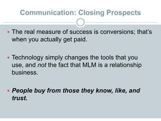 Communication: Closing Prospects
 The real measure of success is conversions; that’s
when you actually get paid.
 Technology simply changes the tools that you
use, and not the fact that MLM is a relationship
business.
 People buy from those they know, like, and
trust.
 