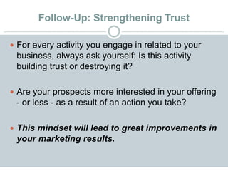Follow-Up: Strengthening Trust
 For every activity you engage in related to your
business, always ask yourself: Is this activity
building trust or destroying it?
 Are your prospects more interested in your offering
- or less - as a result of an action you take?
 This mindset will lead to great improvements in
your marketing results.
 
