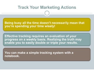 Track Your Marketing Actions
Being busy all the time doesn’t necessarily mean that
you’re spending your time wisely!
Effective tracking requires an evaluation of your
progress on a weekly basis. Realizing the truth may
enable you to easily double or triple your results.
You can make a simple tracking system with a
notebook.
 