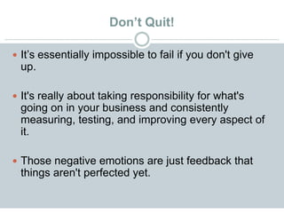 Don’t Quit!
 It’s essentially impossible to fail if you don't give
up.
 It's really about taking responsibility for what's
going on in your business and consistently
measuring, testing, and improving every aspect of
it.
 Those negative emotions are just feedback that
things aren't perfected yet.
 
