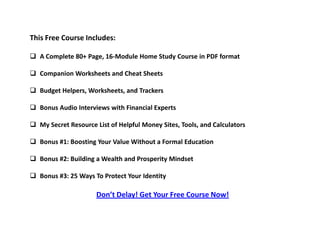This Free Course Includes:
 A Complete 80+ Page, 16-Module Home Study Course in PDF format
 Companion Worksheets and Cheat Sheets
 Budget Helpers, Worksheets, and Trackers
 Bonus Audio Interviews with Financial Experts
 My Secret Resource List of Helpful Money Sites, Tools, and Calculators
 Bonus #1: Boosting Your Value Without a Formal Education
 Bonus #2: Building a Wealth and Prosperity Mindset
 Bonus #3: 25 Ways To Protect Your Identity
Don’t Delay! Get Your Free Course Now!
 