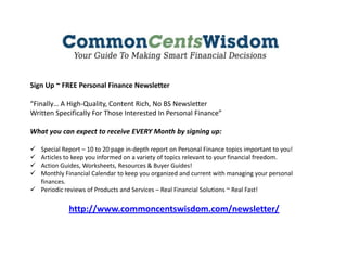 Sign Up ~ FREE Personal Finance Newsletter
“Finally… A High-Quality, Content Rich, No BS Newsletter
Written Specifically For Those Interested In Personal Finance”
What you can expect to receive EVERY Month by signing up:
 Special Report – 10 to 20 page in-depth report on Personal Finance topics important to you!
 Articles to keep you informed on a variety of topics relevant to your financial freedom.
 Action Guides, Worksheets, Resources & Buyer Guides!
 Monthly Financial Calendar to keep you organized and current with managing your personal
finances.
 Periodic reviews of Products and Services – Real Financial Solutions ~ Real Fast!
http://www.commoncentswisdom.com/newsletter/
 