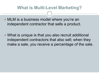 What is Multi-Level Marketing?
 MLM is a business model where you’re an
independent contractor that sells a product.
 What is unique is that you also recruit additional
independent contractors that also sell; when they
make a sale, you receive a percentage of the sale.
 