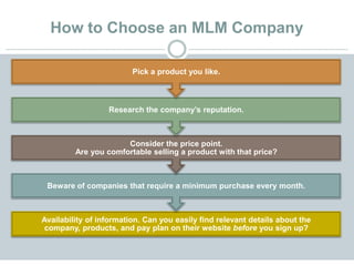 How to Choose an MLM Company
Availability of information. Can you easily find relevant details about the
company, products, and pay plan on their website before you sign up?
Beware of companies that require a minimum purchase every month.
Consider the price point.
Are you comfortable selling a product with that price?
Research the company’s reputation.
Pick a product you like.
 