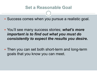 Set a Reasonable Goal
 Success comes when you pursue a realistic goal.
 You’ll see many success stories; what’s more
important is to find out what you must do
consistently to expect the results you desire.
 Then you can set both short-term and long-term
goals that you know you can meet.
 