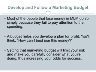 Develop and Follow a Marketing Budget
 Most of the people that lose money in MLM do so
simply because they fail to pay attention to their
spending.
 A budget helps you develop a plan for profit. You'll
think, "How can I best use this money?“
 Setting that marketing budget will limit your risk
and make you carefully consider what you're
doing, thus increasing your odds for success.
 