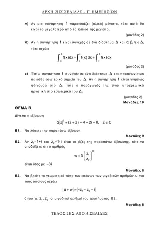 ΑΡΧΗ 2ΗΣ ΣΕΛΙ∆ΑΣ – Γ΄ ΗΜΕΡΗΣΙΩΝ
ΤΕΛΟΣ 2ΗΣ ΑΠΟ 4 ΣΕΛΙ∆ΕΣ
γ) Αν μια συνάρτηση f παρουσιάζει (ολικό) μέγιστο, τότε αυτό θα
είναι το μεγαλύτερο από τα τοπικά της μέγιστα.
(μονάδες 2)
δ) Αν η συνάρτηση f είναι συνεχής σε ένα διάστημα Δ και α, β, γ Δ,∈
τότε ισχύει
β γ β
α α γ
f(x)dx f(x) dx f(x) dx= +
∫ ∫ ∫
(μονάδες 2)
ε) Έστω συνάρτηση f συνεχής σε ένα διάστημα Δ και παραγωγίσιμη
σε κάθε εσωτερικό σημείο του Δ. Αν η συνάρτηση f είναι γνησίως
φθίνουσα στο Δ, τότε η παράγωγός της είναι υποχρεωτικά
αρνητική στο εσωτερικό του Δ.
(μονάδες 2)
Μονάδες 10
ΘΕΜΑ Β
Δίνεται η εξίσωση
2
2 z (z z)i 4 2i 0, z+ + − − = ∈
B1. Να λύσετε την παραπάνω εξίσωση.
Μονάδες 9
B2. Αν 1z =1+i και 2z =1-i είναι οι ρίζες της παραπάνω εξίσωσης, τότε να
αποδείξετε ότι ο αριθμός
39
1
2
z
w 3
z
⎛ ⎞
= ⎜ ⎟
⎝ ⎠
είναι ίσος με 3i−
Μονάδες 8
B3. Να βρείτε το γεωμετρικό τόπο των εικόνων των μιγαδικών αριθμών u για
τους οποίους ισχύει
1 2u w 4z z i+ = − −
όπου 1 2w, z , z οι μιγαδικοί αριθμοί του ερωτήματος Β2.
Μονάδες 8
 