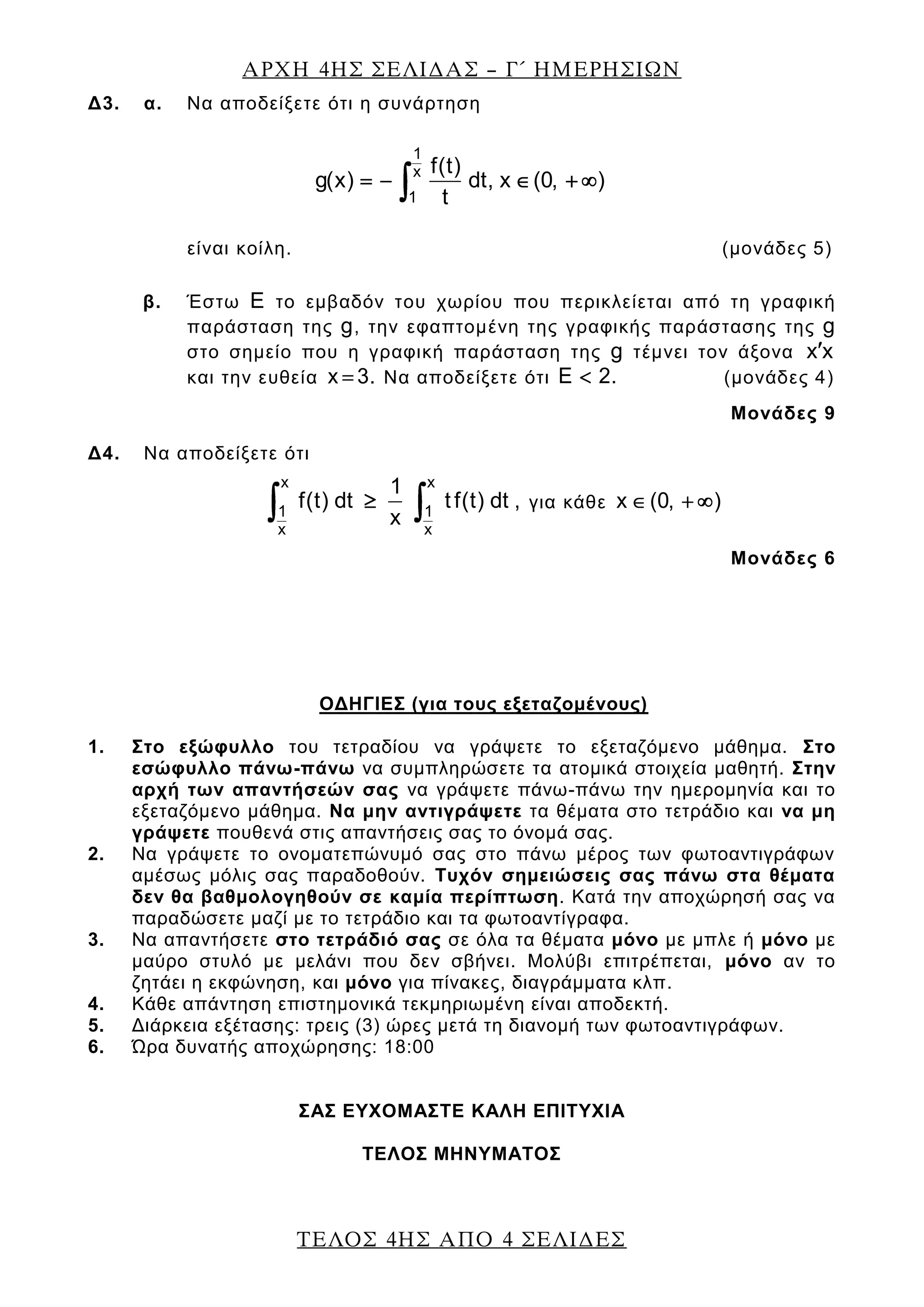 ΑΡΧΗ 4ΗΣ ΣΕΛΙΔΑΣ – Γ΄ ΗΜΕΡΗΣΙΩΝ
ΤΕΛΟΣ 4ΗΣ ΑΠΟ 4 ΣΕΛΙΔΕΣ
Δ3. α. Να αποδείξετε ότι η συνάρτηση
1
x
1
f(t)
g(x) dt, x (0, )
t
είναι κοίλη. (μονάδες 5)
β. Έστω Ε το εμβαδόν του χωρίου που περικλείεται από τη γραφική
παράσταση της g, την εφαπτομένη της γραφικής παράστασης της g
στο σημείο που η γραφική παράσταση της g τέμνει τον άξονα x x
και την ευθεία x 3. Να αποδείξετε ότι E 2. (μονάδες 4)
Μονάδες 9
Δ4. Να αποδείξετε ότι
x x
1 1
x x
1
f(t) dt t f(t) dt ,
x
για κάθε x (0, )
Μονάδες 6
ΟΔΗΓΙΕΣ (για τους εξεταζομένους)
1. Στο εξώφυλλο του τετραδίου να γράψετε το εξεταζόμενο μάθημα. Στο
εσώφυλλο πάνω-πάνω να συμπληρώσετε τα ατομικά στοιχεία μαθητή. Στην
αρχή των απαντήσεών σας να γράψετε πάνω-πάνω την ημερομηνία και το
εξεταζόμενο μάθημα. Να μην αντιγράψετε τα θέματα στο τετράδιο και να μη
γράψετε πουθενά στις απαντήσεις σας το όνομά σας.
2. Να γράψετε το ονοματεπώνυμό σας στο πάνω μέρος των φωτοαντιγράφων
αμέσως μόλις σας παραδοθούν. Τυχόν σημειώσεις σας πάνω στα θέματα
δεν θα βαθμολογηθούν σε καμία περίπτωση. Κατά την αποχώρησή σας να
παραδώσετε μαζί με το τετράδιο και τα φωτοαντίγραφα.
3. Να απαντήσετε στο τετράδιό σας σε όλα τα θέματα μόνο με μπλε ή μόνο με
μαύρο στυλό με μελάνι που δεν σβήνει. Μολύβι επιτρέπεται, μόνο αν το
ζητάει η εκφώνηση, και μόνο για πίνακες, διαγράμματα κλπ.
4. Κάθε απάντηση επιστημονικά τεκμηριωμένη είναι αποδεκτή.
5. Διάρκεια εξέτασης: τρεις (3) ώρες μετά τη διανομή των φωτοαντιγράφων.
6. Ώρα δυνατής αποχώρησης: 18:00
ΣΑΣ ΕΥΧΟΜΑΣΤΕ KΑΛΗ ΕΠΙΤΥΧΙΑ
ΤΕΛΟΣ ΜΗΝΥΜΑΤΟΣ
 