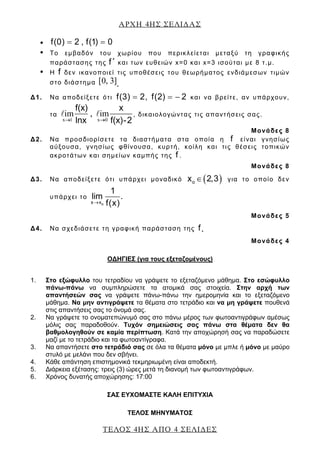 ΑΡΧΗ 4ΗΣ ΣΕΛΙ∆ΑΣ
ΤΕΛΟΣ 4ΗΣ ΑΠΟ 4 ΣΕΛΙ∆ΕΣ
• f(0) 2 , f(1) 0= =
• Το εμβαδόν του χωρίου που περικλείεται μεταξύ τη γραφικής
παράστασης της f΄ και των ευθειών x=0 και x=3 ισούται με 8 τ.μ.
• Η f δεν ικανοποιεί τις υποθέσεις του θεωρήματος ενδιάμεσων τιμών
στο διάστημα [0, 3].
Δ1. Να αποδείξετε ότι f(3) 2, f(2) 2= = − και να βρείτε, αν υπάρχουν,
τα
x 1 x 0
im , im
f(x) x
lnx f(x)-2→ →
, δικαιολογώντας τις απαντήσεις σας.
Μονάδες 8
Δ2. Να προσδιορίσετε τα διαστήματα στα οποία η f είναι γνησίως
αύξουσα, γνησίως φθίνουσα, κυρτή, κοίλη και τις θέσεις τοπικών
ακροτάτων και σημείων καμπής της f .
Μονάδες 8
Δ3. Να αποδείξετε ότι υπάρχει μοναδικό ( )ox 2,3∈ για το οποίο δεν
υπάρχει το
ox x
1
lim .
f(x)→
Μονάδες 5
Δ4. Να σχεδιάσετε τη γραφική παράσταση της f .
Μονάδες 4
ΟΔΗΓΙΕΣ (για τους εξεταζομένους)
1. Στο εξώφυλλο του τετραδίου να γράψετε το εξεταζόμενο μάθημα. Στο εσώφυλλο
πάνω-πάνω να συμπληρώσετε τα ατομικά σας στοιχεία. Στην αρχή των
απαντήσεών σας να γράψετε πάνω-πάνω την ημερομηνία και το εξεταζόμενο
μάθημα. Να μην αντιγράψετε τα θέματα στο τετράδιο και να μη γράψετε πουθενά
στις απαντήσεις σας το όνομά σας.
2. Να γράψετε το ονοματεπώνυμό σας στο πάνω μέρος των φωτοαντιγράφων αμέσως
μόλις σας παραδοθούν. Τυχόν σημειώσεις σας πάνω στα θέματα δεν θα
βαθμολογηθούν σε καμία περίπτωση. Κατά την αποχώρησή σας να παραδώσετε
μαζί με το τετράδιο και τα φωτοαντίγραφα.
3. Να απαντήσετε στο τετράδιό σας σε όλα τα θέματα μόνο με μπλε ή μόνο με μαύρο
στυλό με μελάνι που δεν σβήνει.
4. Κάθε απάντηση επιστημονικά τεκμηριωμένη είναι αποδεκτή.
5. Διάρκεια εξέτασης: τρεις (3) ώρες μετά τη διανομή των φωτοαντιγράφων.
6. Χρόνος δυνατής αποχώρησης: 17:00
ΣΑΣ ΕΥΧΟΜΑΣΤΕ KΑΛΗ ΕΠΙΤΥΧΙΑ
ΤΕΛΟΣ ΜΗΝΥΜΑΤΟΣ
 