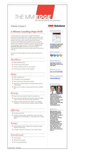 Volume 2 Issue 3

    2 Minute Landing Page Drill                                           FREE WHITEPAPER!




    Landing pages are a great way to engage with potential
    customers but technology does not replace good business and
    marketing practices. Many unsuccessful campaigns are poorly
    designed and never have a chance before they are sent.
    Successful MSP's Make Sustainable Profits by providing the
    guidance and experience needed to help your customer's pilots       Download a 2-page guide
    and campaigns achieve success. Remember- hooks do not               on understanding your
    catch fish, bait does. Marketing automation designed                website traffic using
    inadequately and without the right content will do as poorly as a   Google Analytics.
    cold call.
                                                                          FIND US ONLINE!
    Increase your landing page conversion rates using these tips
    below:



    Headlines:                                                            WANT MORE INFO?
          Keep headlines short.                                         Click here to email us,
          Provide a clear call to action.                               and we'll get back to you
                                                                        right away.
          Always mention the offer in your headline.
          Avoid using a question as your headline.
                                                                          PREFER TO CHAT?

                                                                        Call us at (914) 502-0064.

    Body:
                                                                          VISIT US ON THE WEB!
          Bold compelling text.
                                                                        www.mmiedge.com
          Use Bullets versus paragraphs.
          Have a clear and visible privacy policy.
          Avoid links. Visitors shouldnʼt be directed away from the       EXECUTIVE TEAM
          landing page.
          Make sure to include a closing statement after a bulleted
          list.



    Survey:
                                                                        MMI Solutions is
          Keep it short and simple. Three to four fields max.           enjoying rapid growth
                                                                        under the leadership of
          Form and text should be above the fold. Visitors shouldn't    Steven Amiel and
          have to scroll to see forms or submit information.            Michael Ciaramella. Their
                                                                        extensive business
          Adding an optional question like “What is your biggest
                                                                        experience has help their
          challenge?” can help you gain valuable customer insight.      clients realize
                                                                        outstanding results.


                                                                          ABOUT US
    Offering:                                                           MMI Solutions is the
                                                                        Marketing Automation
          Be clear about offer.
                                                                        Provider (MAP) to the
          If offering a white paper, people like to know how many       trade. Whether you are a
          pages they are downloading. I.e. "Download Free 10-page       printer, agency or
          report."                                                      consultant, we provide
                                                                        the technology,
                                                                        experience and
                                                                        knowledge to help you

    Image:                                                              generate additional
                                                                        sustainable profits with
                                                                        your customers. If you
          Include image of offer. Always have at least one image        ever had to say to a
          related to the offering.                                      client, "Well, now we
                                                                        know this for the future,"
          If image is difficult to understand, add a caption below.     call us.



    Overall Look:
          Think simple.
          Welcome white space.
          Avoid dark backgrounds.



•Unsubscribe   •Subscribe
 