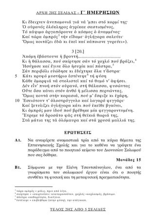 ΑΡΧΗ 2ΗΣ ΣΕΛΙ∆ΑΣ –                   Γ΄ ΗΜΕΡΗΣΙΩΝ
        Κι ἔδειχνεν ἀνυπομονιά γιά νά ’μπει στό κορμί της·
        Ὁ οὐρανός ὁλόκληρος ἀγρίκαε σαστισμένος,
        Τό κάψιμο ἀργοπόρουνε ὁ κόσμος ὁ ἀναμμένος·
        Καί τώρα ὀμπρός 3 τήν εἴδαμε· ὀγλήγορα σαλεύει·
        Ὅμως κοιτάζει ἐδῶ κι ἐκεῖ καί κάποιονε γυρεύει»).

                          3 [20.]
   Ἀκόμη ἐβάστουνε ἡ βροντή.....................................
   Κι ἡ θάλασσα, πού σκίρτησε σάν τό χοχλό πού βράζει, 4
   Ἡσύχασε καί ἔγινε ὅλο ἡσυχία καί πάστρα, 5
   Σάν περιβόλι εὐώδησε κι ἐδέχτηκε ὅλα τ’ἄστρα·
5 Κάτι κρυφό μυστήριο ἐστένεψε 6 τή φύση
   Κάθε ὀμορφιά νά στολιστεῖ καί τό θυμό ν’ ἀφήσει.
   ∆έν εἶν’ πνοή στόν οὐρανό, στή θάλασσα, φυσώντας
   Οὔτε ὅσο κάνει στόν ἀνθό ἡ μέλισσα περνώντας,
   Ὅμως κοντά στήν κορασιά, πού μ’ ἔσφιξε κι ἐχάρη,
10 Ἐσειότουν τ’ ὁλοστρόγγυλο καί λαγαρό φεγγάρι·
   Καί ξετυλίζει ὀγλήγορα κάτι πού ἐκεῖθε βγαίνει,
   Κι ὀμπρός μου ἰδού πού βρέθηκε μία φεγγαροντυμένη.
   Ἔτρεμε τό δροσάτο φῶς στή θεϊκιά θωριά της,
   Στά μάτια της τά ὁλόμαυρα καί στά χρυσά μαλλιά της.

                                           ΕΡΩΤΗΣΕΙΣ
Α1.          Να αναφέρετε ονομαστικά τρία από τα κύρια θέματα της
             Επτανησιακής Σχολής και για το καθένα να γράψετε ένα
             παράδειγμα από το ποιητικό κείμενο του ∆ιονυσίου Σολωμού
             που σας δόθηκε.
                                                          Μονάδες 15
Β1.          Σύμφωνα με την Ελένη Τσαντσάνογλου, ένα από τα
             γνωρίσματα του σολωμικού έργου είναι ότι ο ποιητής
             συνθέτει τη φυσική και τη μεταφυσική πραγματικότητα.

3
    τώρα ομπρός = μ όλ ι ς, πριν από λ ίγ ο .
4
    σ κίρτ ησε = «σ κιρτ ού σε » : α νατα ρασσ ότα ν , χοχλ ός = κοχλασ μός , βράσιμο.
5
    πάστρα = κα θαρ ότ ητα , δι αύγει α .
6
    ἐστέ νεψε = επι βλήθηκε (στ ην φύση ), τ η ν ανάγ κα σε .


                               ΤΕΛΟΣ 2ΗΣ ΑΠΟ 5 ΣΕΛΙ∆ΕΣ
 