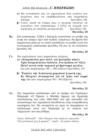 ΑΡΧΗ 3ΗΣ ΣΕΛΙ∆ΑΣ –      Γ΄ ΗΜΕΡΗΣΙΩΝ
       α) Να εντοπίσετε και να σχολιάσετε δύο εικόνες του
          κειμένου που να επιβεβαιώνουν την παραπάνω
          άποψη.                             (μονάδες 10)
       β) Γιατί, κατά τη γνώμη σας, ο ποιητής επιλέγει να
          αναγάγει στο απόσπασμα 2 [19.] τη λυρική του
          αφήγηση σε επίπεδο μεταφυσικό;    (μονάδες 10)
                                              Μονάδες 20
Β 2.   Στο απόσπασμα 3 [20.] ο Σολωμός αναπτύσσει το μοτίβο της
       σιγής του κόσμου πριν από τη θεία επιφάνεια. Να βρείτε δύο
       εκφραστικά μέσα με τα οποία αποδίδεται το μοτίβο αυτό στο
       συγκεκριμένο απόσπασμα (μονάδες 10) και να τα αναλύσετε
       (μονάδες 10).
                                                    Μονάδες 20
Γ1.    Να σχολιάσετε τους παρακάτω στίχους:
       α) «Ἀστροπελέκι μου καλό, γιά ξαναφέξε πάλι!»
          Τρία ἀστροπελέκια ἐπέσανε, ἕνα ξοπίσω στ’ ἄλλο
          Πολύ κοντά στήν κορασιά μέ βρόντημα μεγάλο·
          (σε μία παράγραφο 80 – 100 λέξεων) (μονάδες 15)
       β) Ἔψαλλε τήν Ἀνάσταση χαροποιά ἡ φωνή της,
          Κι ἔδειχνεν ἀνυπομονιά γιά νά ’μπει στό κορμί
          της· (σε μία παράγραφο 60 – 80 λέξεων)
                                              (μονάδες 10)

                                                     Μονάδες 25
∆1.    Στο παρακάτω απόσπασμα από το ποίημα του Γεράσιμου
       Μαρκορά «Ο Όρκος» ο Μάνθος (ήρωας της Κρητικής
       επανάστασης των ετών 1866-1869, που έχει σκοτωθεί στο
       ολοκαύτωμα του Αρκαδίου) απευθύνεται στην ετοιμοθάνατη
       αγαπημένη του. Να συγκρίνετε ως προς το περιεχόμενο το
       απόσπασμα αυτό του Μαρκορά με το κείμενο του
       «Κρητικού» που σας δόθηκε.
                                                 Μονάδες 20
       Ἄκου, Εὐδοκιά! 1 – Σὰν ἔπαψαν στὸ οὐράνιο περιγιάλι
       Τοῦ φτάσιμού μας ᾑ χαραίς 2 – ὠιμέ! – τὰ μύρια κάλλη,


                  ΤΕΛΟΣ 3ΗΣ ΑΠΟ 5 ΣΕΛΙ∆ΕΣ
 