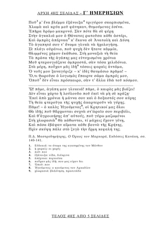 ΑΡΧΗ 4ΗΣ ΣΕΛΙ∆ΑΣ –                       Γ΄ ΗΜΕΡΗΣΙΩΝ
Ποῦ 3 μ’ ἕνα βλέμμα ἐξάνοιξα 4 τριγύρου σκορπισμένα,
Χλωμὰ καὶ κρύα μοῦ φάνηκαν, θυμούμενος ἐσένα.
Ἐπῆρα δρόμο μακρυνό. Σὰν πότε θὰ σὲ φέρῃ
Στὴν ἀγκαλιά μου ὁ Θάνατος ρωτοῦσα κάθε ἀστέρι,
Καὶ ὀμπρὸς ἀπέρναα 5 κ’ ἔκανα σὲ Ἀνατολὴ καὶ ∆ύση
Τὸ ἀγαπητό σου τ’ ὄνομα γλυκὰ νὰ ἠχολογήσῃ.
Σὲ πλάγι οὐράνιο, ποῦ ψυχὴ δὲν ἤτανε κἀμμία,
Θλιμμένος χάμου ἐκάθισα. Στὴ μοναξιὰ τὴ θεία
Τὰ πρῶτα τῆς ἀγάπης μας εὐτυχισμένα χρόνια
Μοῦ φτερουγιάζανε ὀμπροστά, σὰν τόσα χελιδόνια.
Στὰ μέρη, ποὖχαν μᾶς ἰδῇ 6 τόσαις φοραὶς ἀντάμα,
Ὁ νοῦς μου ξαναγύριζε – κ’ ἰδὲς θαυμάσιο πρᾶμα! –
Ὅ,τι θωροῦσε ὁ λογισμὸς ἔπαιρνε σῶμα ὀμπρός μου,
Ὁποῦ 7 δὲν εἶναι πρόσκαιρο, σὰν τ’ ἄλλα ἐδῶ τοῦ κόσμου.
..................................................................................................
Ὤ! πᾶμε, ἀγάπη μου γλυκειά! πᾶμε, ὁ καιρὸς μᾶς βιάζει!
∆ὲν εἶναι χόρτο ἢ λούλουδο ποῦ ἐκεῖ νὰ μὴ σὲ κράζῃ·
Ἐκεῖ ἀπὸ χρόνια ἡ μάννα σου καὶ ὁ δοξαστός σου κύρης
Τὴ θεία φτεροῦγα τῆς ψυχῆς ἀκαρτεροῦν νὰ γύρῃς.
Πᾶμε! – ὁ καλὸς Ἡγούμενος 8 , οἱ Κρητικοί μας ὅλοι
Θὰ ἰδῇς ποῦ θἄρχωνται συχνὰ στ’ὡραῖο σου περιβόλι,
Καὶ θ’ἀγροικήσῃς ἀπ’ αὐτούς, ποῦ γύρω μαζωμένοι
Στὴ χλωρασιὰ 9 θὰ κάθωνται, τί μάχαις ἔχουν γένῃ,
Καὶ πόσα ἐβάψαν αἵματα κάθε βουνὸ τῆς Κρήτης,
Πρὶν σκύψῃ πάλε στὸ ζυγὸ τὴν ἔρμη κεφαλή της.
Π.∆. Μαστροδημήτρης, Ο Όρκος του Μαρκορά, Εκδόσεις Κανάκη, σσ.
140-141.
1.   Ε ὐ δ ο κιά : το όν ομα τ ης αγ απημέ νη ς τ ου Μάνθου
2.   ᾑ χα ραί ς : οι χα ρές
3.   π οῦ: που
4.   ἐ ξά νο ι ξα : εί δα, διέκρινα
5.   ἀπέ ρναα : περνού σα
6.   π οὖχαν μ ᾶς ἰδῇ: π ου μας ε ίχαν δει
7.   Ὁποῦ : π ου
8.   Ἡγού μενος : ο η γού μενος του Αρ κα δί ου
9.   χλ ωρ ασιά : βλάστηση , π ρα σινά δα




                    ΤΕΛΟΣ 4ΗΣ ΑΠΟ 5 ΣΕΛΙ∆ΕΣ
 
