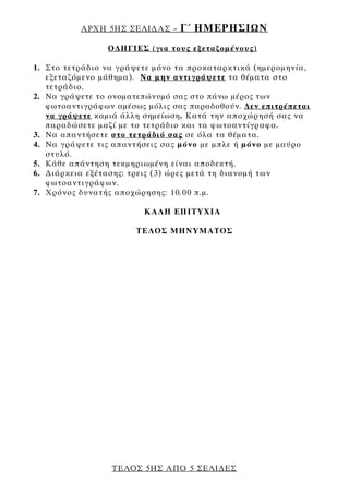 ΑΡΧΗ 5ΗΣ ΣΕΛΙ∆ΑΣ –    Γ΄ ΗΜΕΡΗΣΙΩΝ
                Ο∆ΗΓΙΕΣ (για τους εξεταζομένους)

1. Στο τετράδιο να γράψετε μόνο τα προκαταρκτικά (ημερομηνία,
   εξεταζόμενο μάθημα). Να μην αντιγράψετε τα θέματα στο
   τετράδιο.
2. Να γράψετε το ονοματεπώνυμό σας στο πάνω μέρος των
   φωτοαντιγράφων αμέσως μόλις σας παραδοθούν. ∆εν επιτρέπεται
   να γράψετε καμιά άλλη σημείωση. Κατά την αποχώρησή σας να
   παραδώσετε μαζί με το τετράδιο και τα φωτοαντίγραφα.
3. Να απαντήσετε στο τετράδιό σας σε όλα τα θέματα.
4. Να γράψετε τις απαντήσεις σας μόνο με μπλε ή μόνο με μαύρο
   στυλό.
5. Κάθε απάντηση τεκμηριωμένη είναι αποδεκτή.
6. ∆ιάρκεια εξέτασης: τρεις (3) ώρες μετά τη διανομή των
   φωτοαντιγράφων.
7. Χρόνος δυνατής αποχώρησης: 10.00 π.μ.

                        ΚΑΛΗ ΕΠΙΤΥΧΙΑ

                       ΤΕΛΟΣ ΜΗΝΥΜΑΤΟΣ




                 ΤΕΛΟΣ 5ΗΣ ΑΠΟ 5 ΣΕΛΙ∆ΕΣ
 